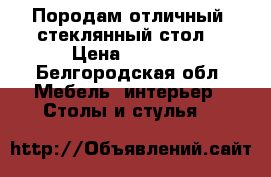 Породам отличный, стеклянный стол! › Цена ­ 5 500 - Белгородская обл. Мебель, интерьер » Столы и стулья   